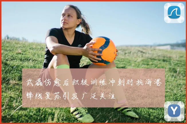 武磊伤愈后积极训练冲刺对抗海港锋线复苏引发广泛关注