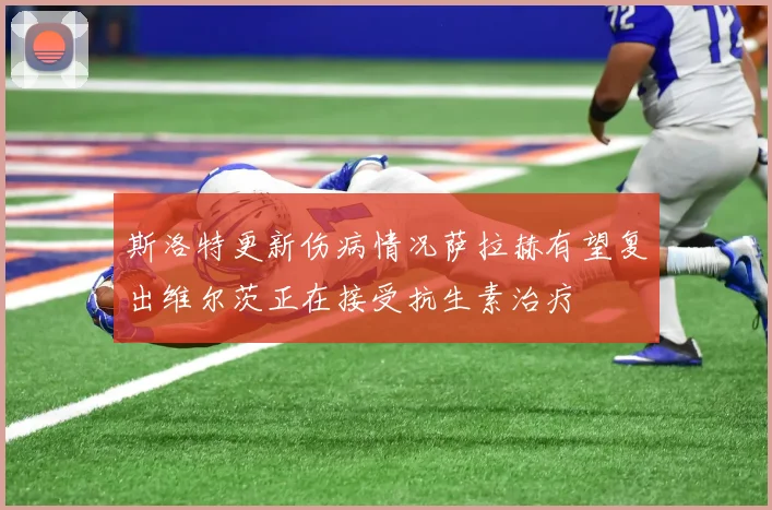 斯洛特更新伤病情况萨拉赫有望复出维尔茨正在接受抗生素治疗