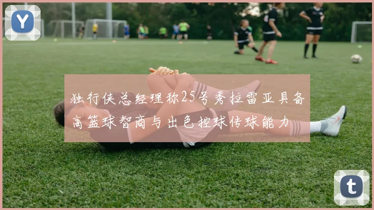 独行侠总经理称25号秀拉雷亚具备高篮球智商与出色控球传球能力