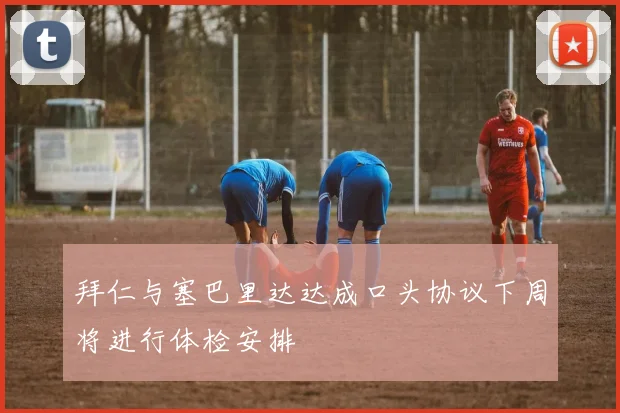 拜仁与塞巴里达达成口头协议下周将进行体检安排