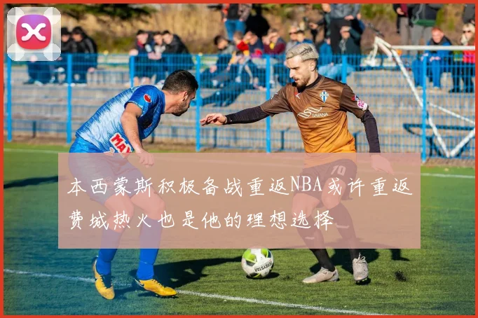 本西蒙斯积极备战重返NBA或许重返费城热火也是他的理想选择