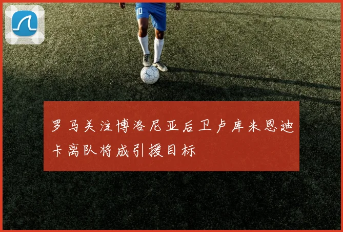 罗马关注博洛尼亚后卫卢库米恩迪卡离队将成引援目标