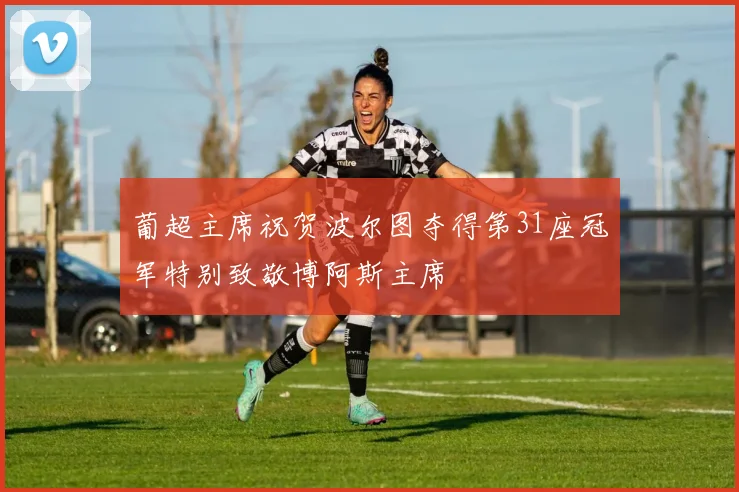 葡超主席祝贺波尔图夺得第31座冠军特别致敬博阿斯主席