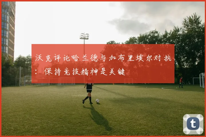 沃克评论哈兰德与加布里埃尔对抗：保持竞技精神是关键