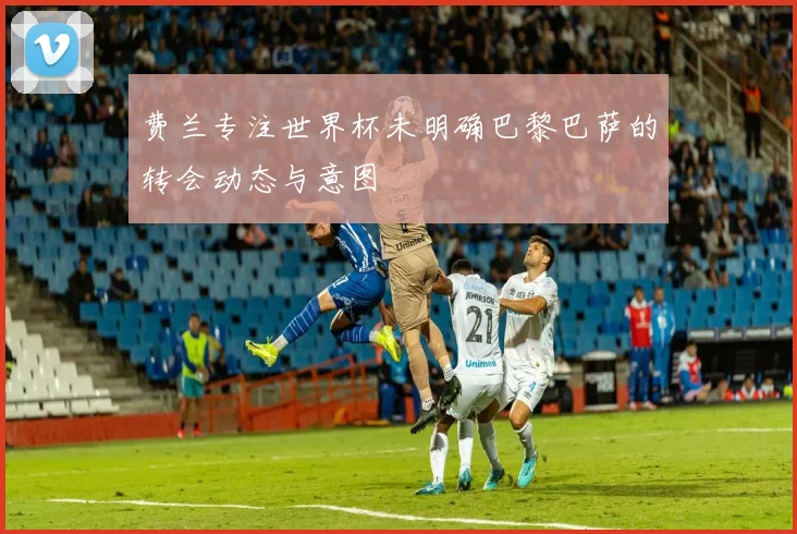 费兰专注世界杯未明确巴黎巴萨的转会动态与意图