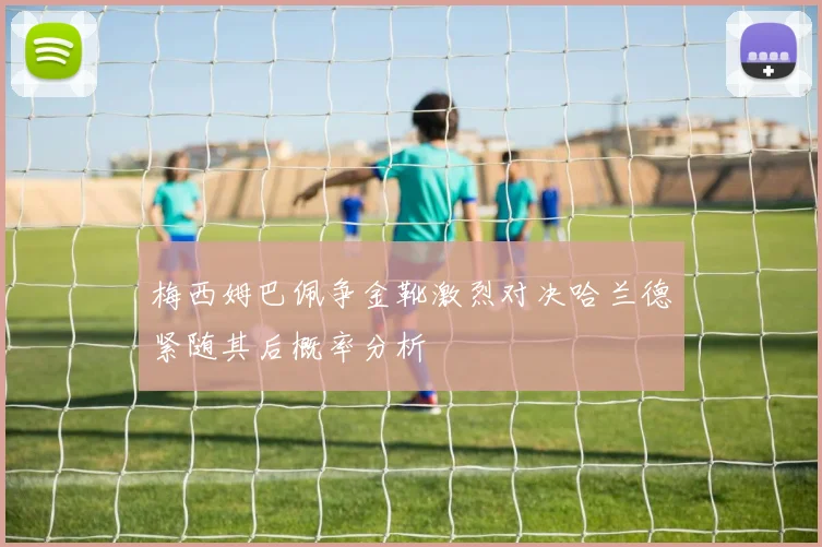 梅西姆巴佩争金靴激烈对决哈兰德紧随其后概率分析