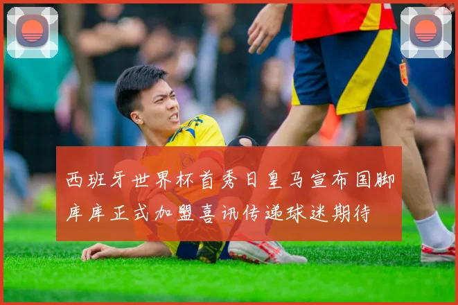西班牙世界杯首秀日皇马宣布国脚库库正式加盟喜讯传递球迷期待