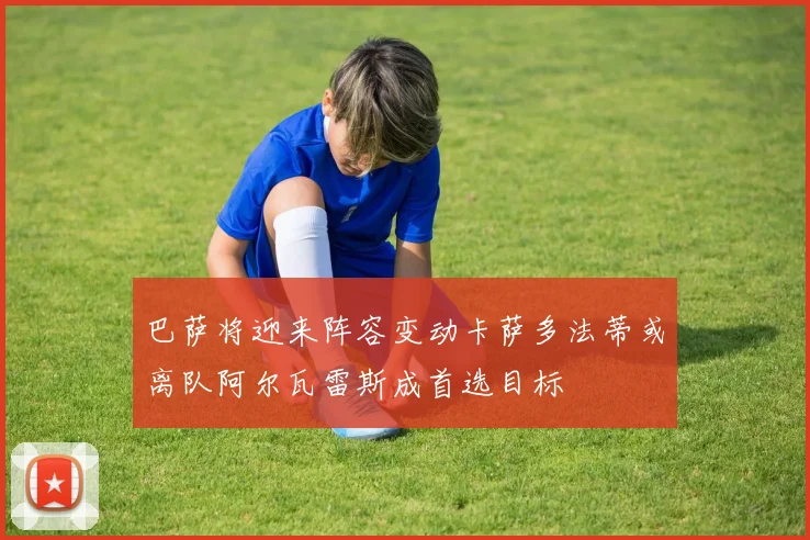 巴萨将迎来阵容变动卡萨多法蒂或离队阿尔瓦雷斯成首选目标