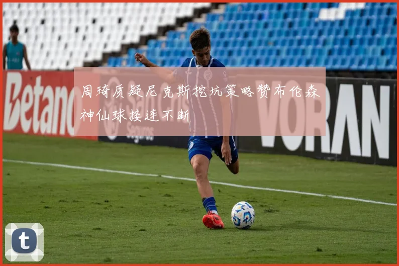 周琦质疑尼克斯挖坑策略赞布伦森神仙球接连不断
