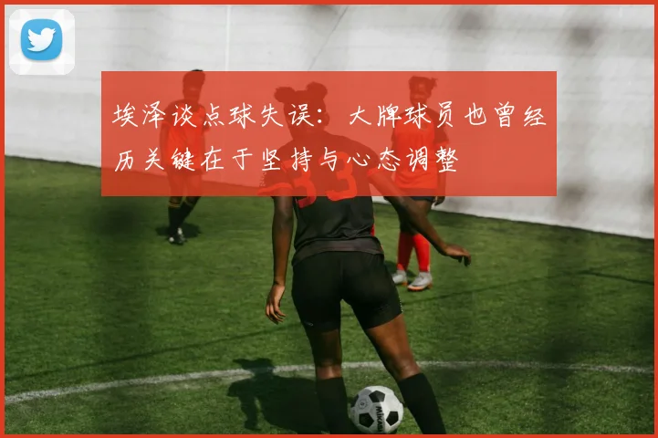 埃泽谈点球失误：大牌球员也曾经历关键在于坚持与心态调整