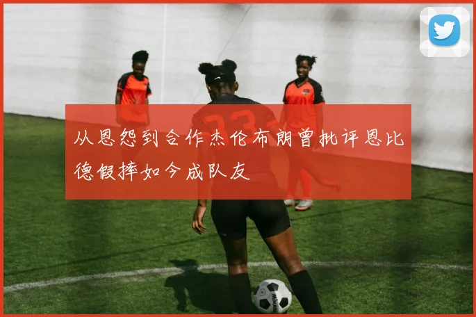 从恩怨到合作杰伦布朗曾批评恩比德假摔如今成队友