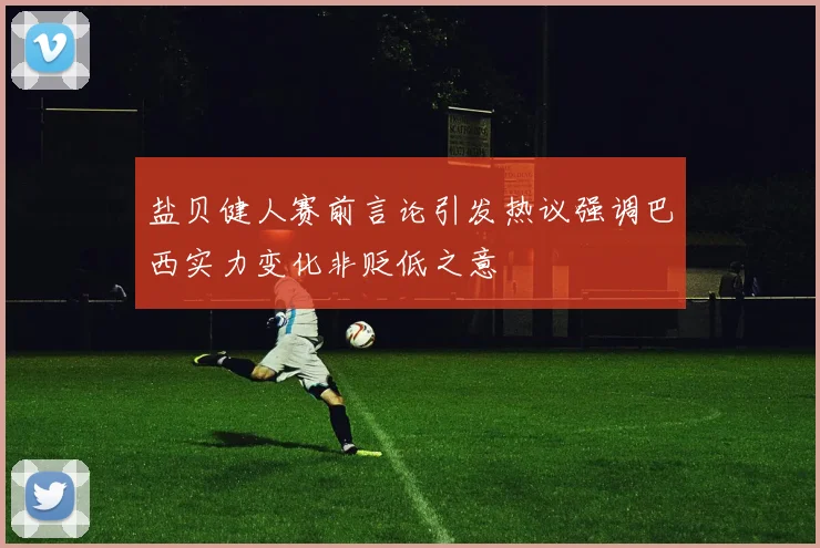 盐贝健人赛前言论引发热议强调巴西实力变化非贬低之意