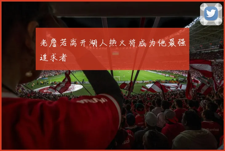 老詹若离开湖人热火将成为他最强追求者